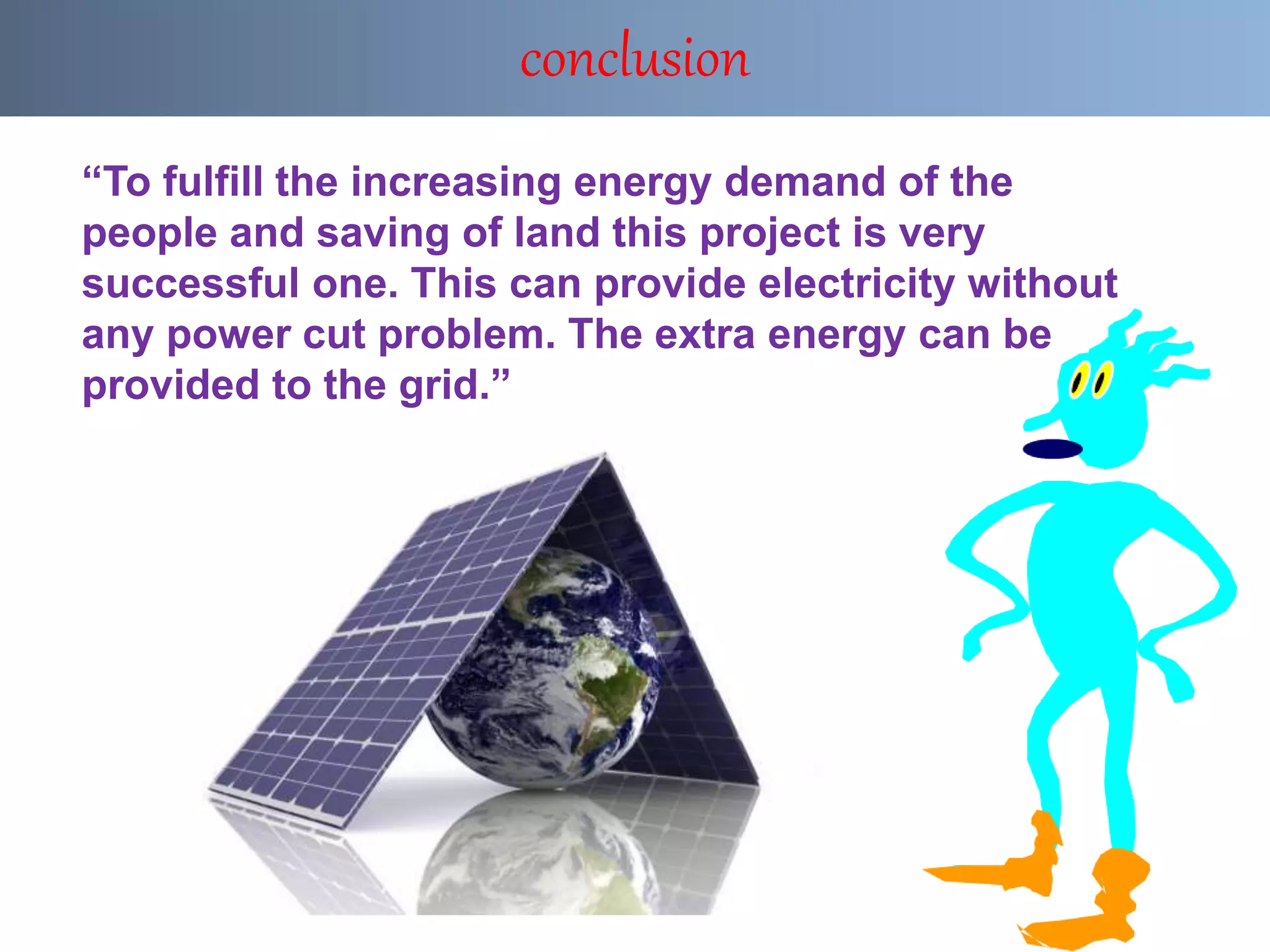 “To fulfill the increasing energy demand of the
people and saving of land this project is very
successful one. This can provide electricity without
any power cut problem. The extra energy can be
provided to the grid.”
conclusion
 