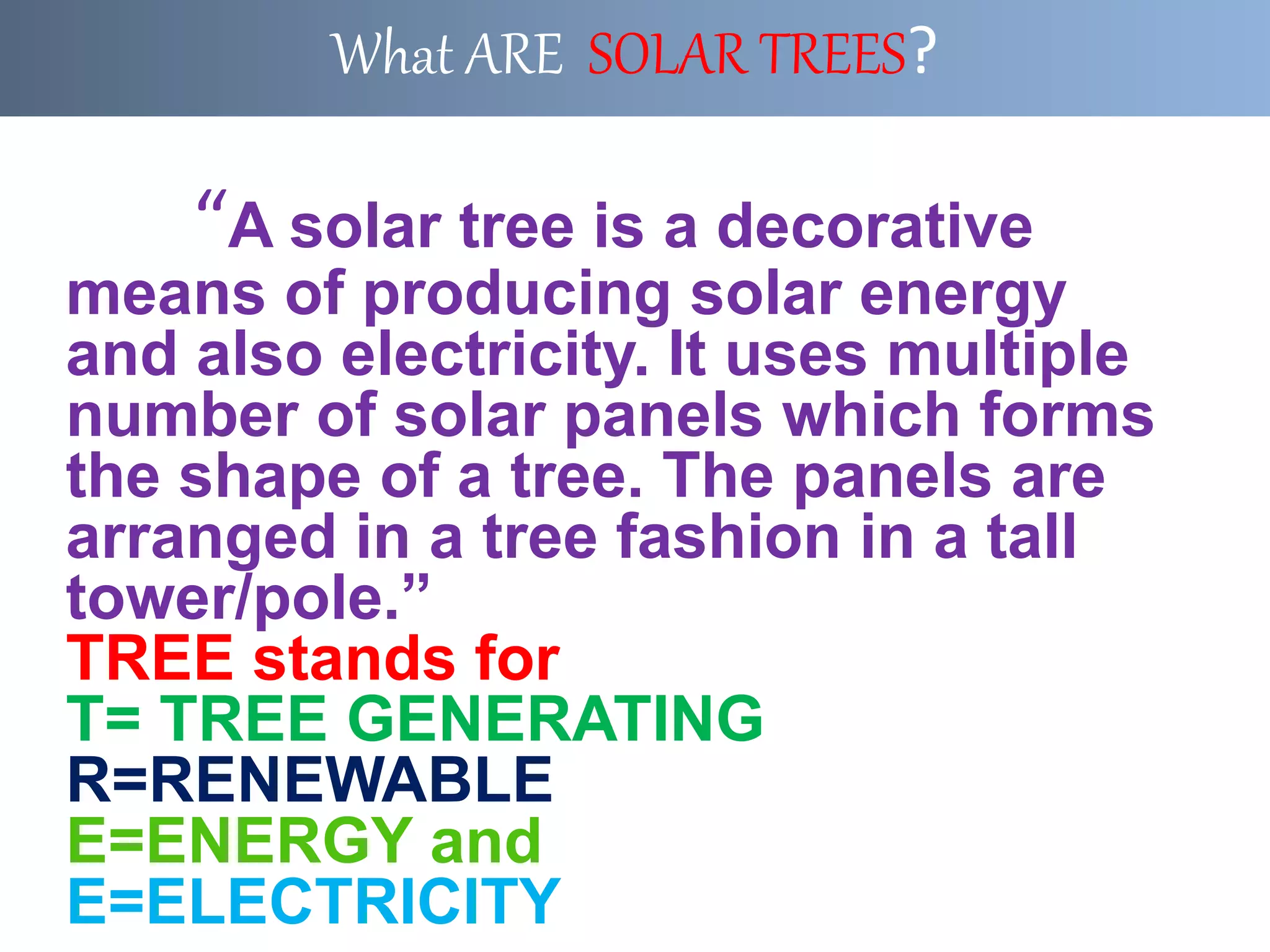 “A solar tree is a decorative
means of producing solar energy
and also electricity. It uses multiple
number of solar panels which forms
the shape of a tree. The panels are
arranged in a tree fashion in a tall
tower/pole.”
TREE stands for
T= TREE GENERATING
R=RENEWABLE
E=ENERGY and
E=ELECTRICITY
What ARE SOLAR TREES?
 