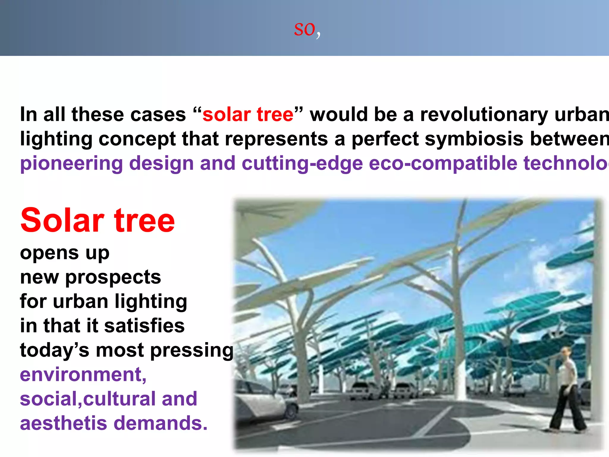 so,
In all these cases “solar tree” would be a revolutionary urban
lighting concept that represents a perfect symbiosis between
pioneering design and cutting-edge eco-compatible technolog
Solar tree
opens up
new prospects
for urban lighting
in that it satisfies
today’s most pressing
environment,
social,cultural and
aesthetis demands.
 