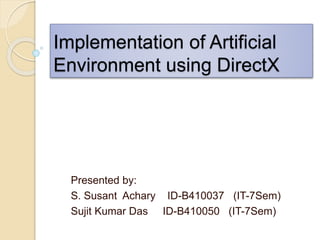 Presented by:
S. Susant Achary ID-B410037 (IT-7Sem)
Sujit Kumar Das ID-B410050 (IT-7Sem)
Implementation of Artificial
Environment using DirectX
 