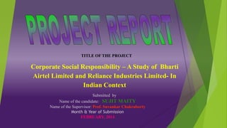 TITLE OF THE PROJECT
Corporate Social Responsibility – A Study of Bharti
Airtel Limited and Reliance Industries Limited- In
Indian Context
Submitted by
Name of the candidate: SUJIT MAITY
Name of the Supervisor: Prof. Suvankar Chakraborty
Month & Year of Submission
FEBRUARY, 2014
 