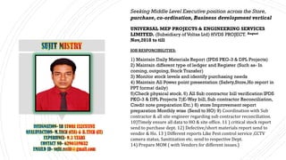 Seeking Middle Level Executive position across the Store,
purchase,co-ordination, Business development vertical
UNIVERSAL MEP PROJECTS & ENGINEERING SERVICES
LIMITED. (Subsidiary of Voltas Ltd) HVDS PROJECT. August
Nov,2018 to till
JOB RESPONCIBILITIES:
1) Maintain Daily Materials Report (IPDS PKG-3 & DPL Projects)
2) Maintain different type of ledger and Register (Such as- In
coming, outgoing, Stock Transfer)
3) Monitor stock levels and identify purchasing needs
4) Maintain All Power point presentation (Safety,Store,Ho report in
PPT format daily)
5)Check physical stock. 6) All Sub contractor bill verification IPDS
PKG-3 & DPL Projects 7)E-Way bill, Sub contractor Reconciliation,
Credit note preparation Etc.) 8) store Improvement report
preparation Monthly wise (Send to HO) 9) Coordination with Sub
contractor & all site engineer regarding sub contractor reconciliation.
10)Timely ensure all data to HO & site office. 11 ) critical stock report
send to purchase dept. 12) Defective/short materials report send to
vendor & Ho. 13 ) Different reports Like Pest control service ,CCTV
camera status, Sanitization etc. send to respective Dept.
14) Prepare MOM ( with Vendors for different issues.)
 