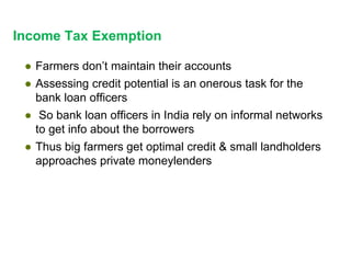 Income Tax Exemption
● Farmers don’t maintain their accounts
● Assessing credit potential is an onerous task for the
bank loan officers
● So bank loan officers in India rely on informal networks
to get info about the borrowers
● Thus big farmers get optimal credit & small landholders
approaches private moneylenders
 