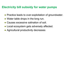 Electricity bill subsidy for water pumps
● Practice leads to over-exploitation of groundwater.
● Water table drops in the long run.
● Causes excessive salination of soil.
● Local ecosystem gets adversely affected.
● Agricultural productivity decreases
 