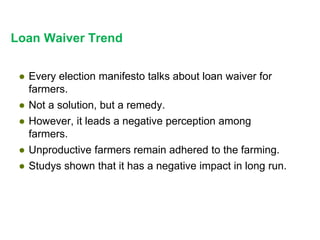 Loan Waiver Trend
● Every election manifesto talks about loan waiver for
farmers.
● Not a solution, but a remedy.
● However, it leads a negative perception among
farmers.
● Unproductive farmers remain adhered to the farming.
● Studys shown that it has a negative impact in long run.
 
