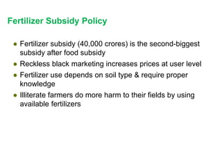 Fertilizer Subsidy Policy
● Fertilizer subsidy (40,000 crores) is the second-biggest
subsidy after food subsidy
● Reckless black marketing increases prices at user level
● Fertilizer use depends on soil type & require proper
knowledge
● Illiterate farmers do more harm to their fields by using
available fertilizers
 
