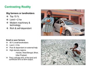 Contrasting Reality
Big farmers or landholders
 Top 15 %
 Land > 2 ha
 Modern machinery &
technology
 Rich & self-dependant
Small or poor farmers
 85 % small landholders
 Land < 2 Ha
 Poor & dependant on external help
 High density regions
- Kerala, West-Bengal, Bihar,
Uttar Pradesh
 They cultivate 44% of the land and
contribute 50% to farm output.
 