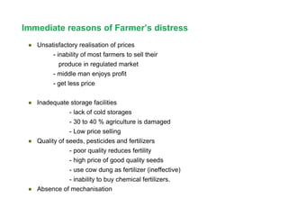 Immediate reasons of Farmer’s distress
● Unsatisfactory realisation of prices
- inability of most farmers to sell their
produce in regulated market
- middle man enjoys profit
- get less price
● Inadequate storage facilities
- lack of cold storages
- 30 to 40 % agriculture is damaged
- Low price selling
● Quality of seeds, pesticides and fertilizers
- poor quality reduces fertility
- high price of good quality seeds
- use cow dung as fertilizer (ineffective)
- inability to buy chemical fertilizers.
● Absence of mechanisation
 