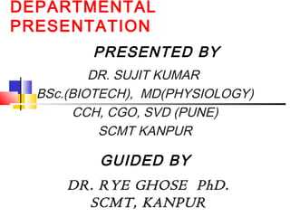 DEPARTMENTAL
PRESENTATION
DR. SUJIT KUMAR
BSc.(BIOTECH), MD(PHYSIOLOGY)
CCH, CGO, SVD (PUNE)
SCMT KANPUR
PRESENTED BY
GUIDED BY
DR. RYE GHOSE PhD.
SCMT, KANPUR
 