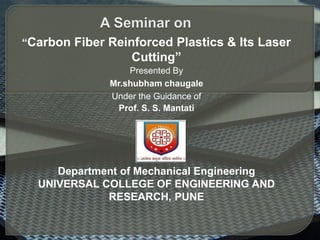 “Carbon Fiber Reinforced Plastics & Its Laser
Cutting”
Presented By
Mr.shubham chaugale
Under the Guidance of
Prof. S. S. Mantati
Department of Mechanical Engineering
UNIVERSAL COLLEGE OF ENGINEERING AND
RESEARCH, PUNE
 