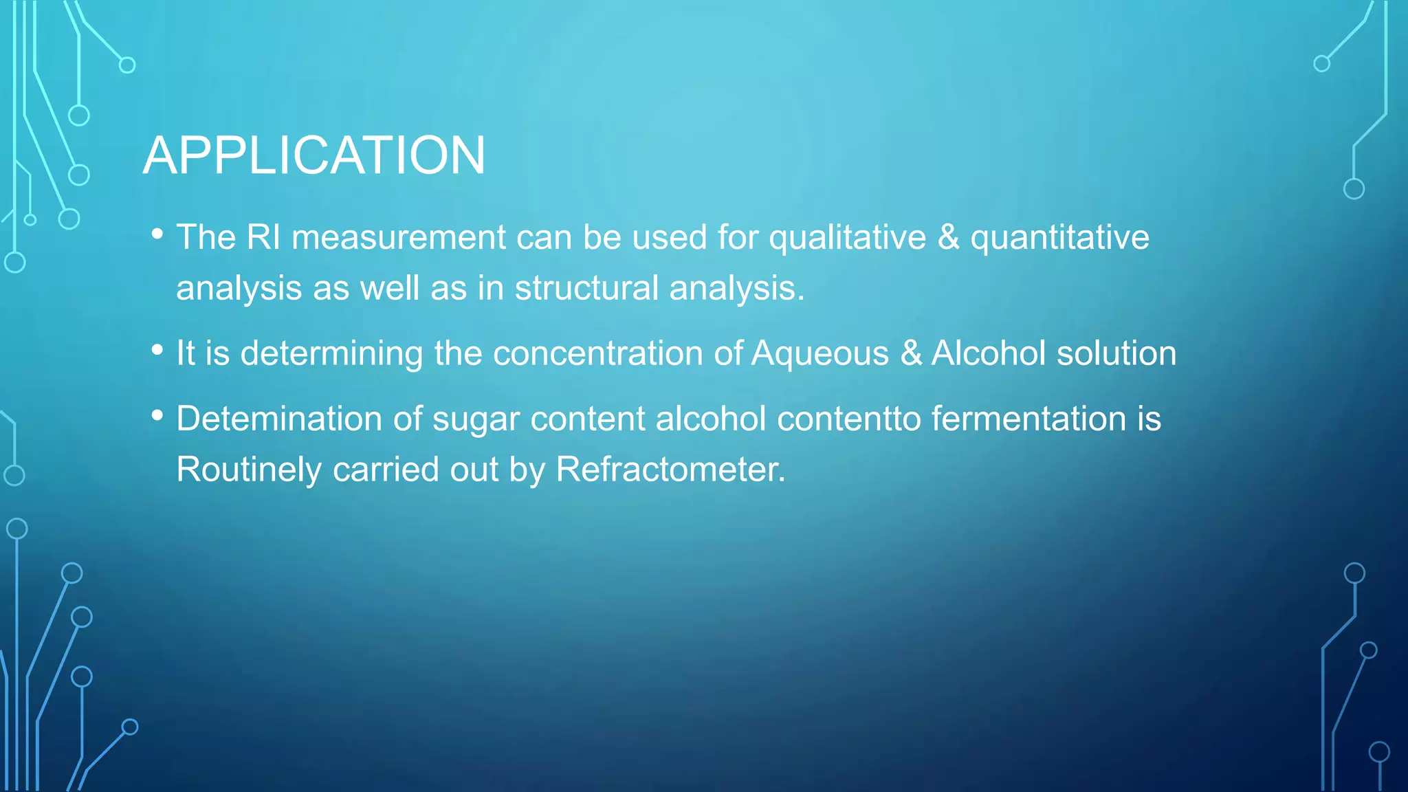 APPLICATION
• The RI measurement can be used for qualitative & quantitative
analysis as well as in structural analysis.
• It is determining the concentration of Aqueous & Alcohol solution
• Detemination of sugar content alcohol contentto fermentation is
Routinely carried out by Refractometer.
 