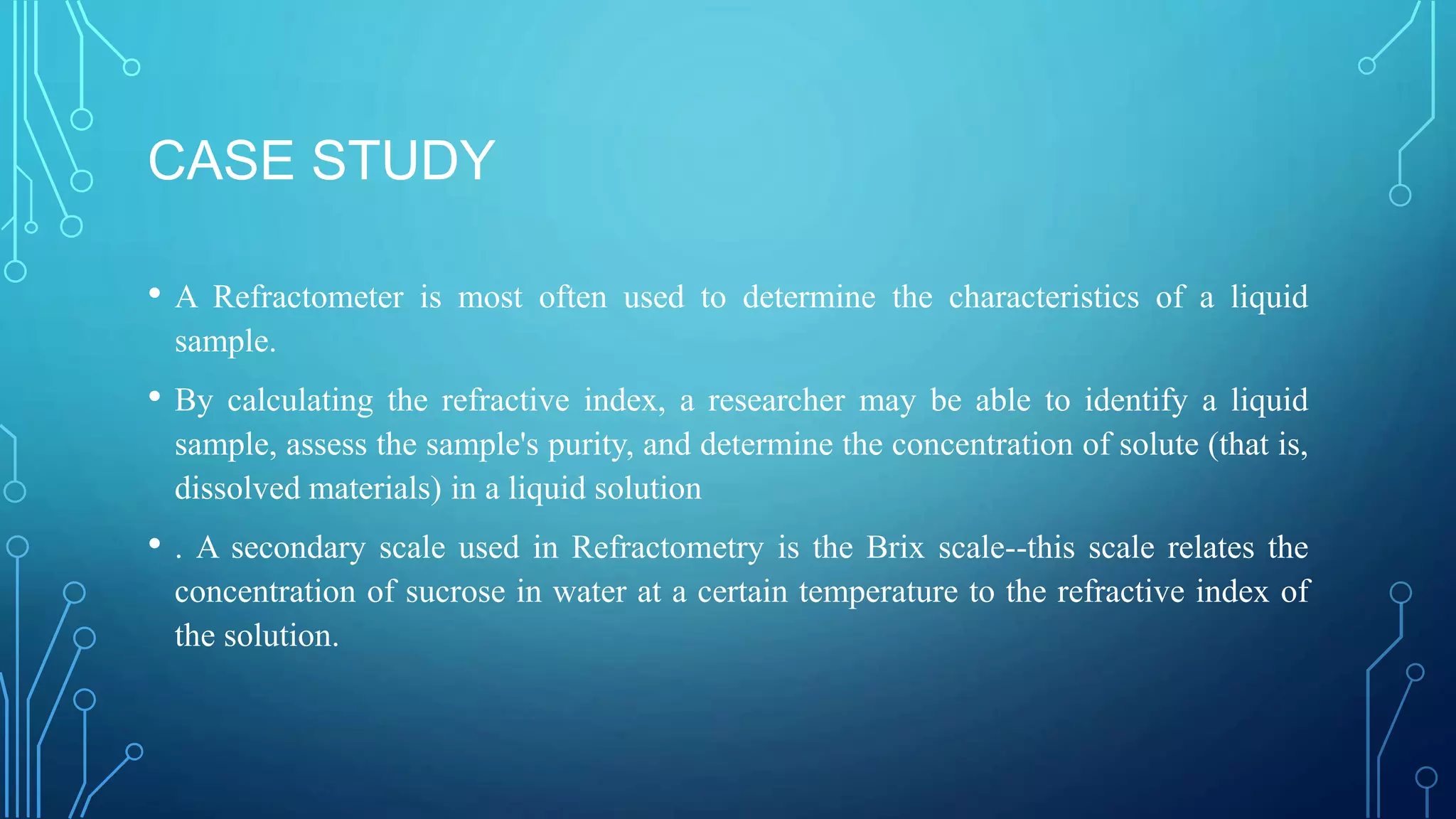 CASE STUDY
• A Refractometer is most often used to determine the characteristics of a liquid
sample.
• By calculating the refractive index, a researcher may be able to identify a liquid
sample, assess the sample's purity, and determine the concentration of solute (that is,
dissolved materials) in a liquid solution
• . A secondary scale used in Refractometry is the Brix scale--this scale relates the
concentration of sucrose in water at a certain temperature to the refractive index of
the solution.
 