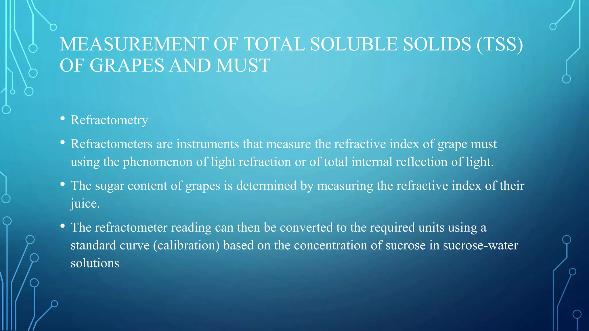 MEASUREMENT OF TOTAL SOLUBLE SOLIDS (TSS)
OF GRAPES AND MUST
• Refractometry
• Refractometers are instruments that measure the refractive index of grape must
using the phenomenon of light refraction or of total internal reflection of light.
• The sugar content of grapes is determined by measuring the refractive index of their
juice.
• The refractometer reading can then be converted to the required units using a
standard curve (calibration) based on the concentration of sucrose in sucrose-water
solutions
 