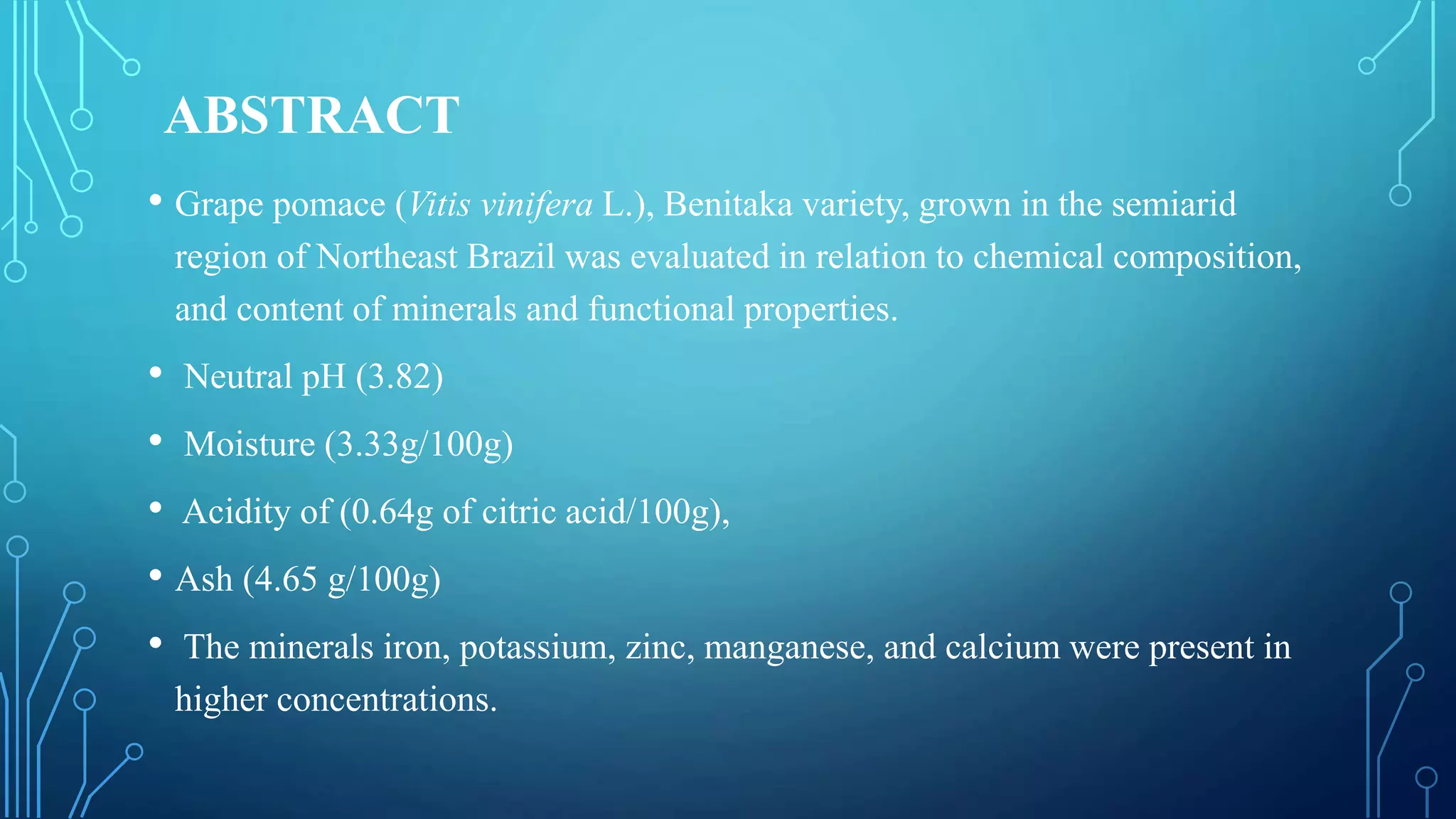 ABSTRACT
• Grape pomace (Vitis vinifera L.), Benitaka variety, grown in the semiarid
region of Northeast Brazil was evaluated in relation to chemical composition,
and content of minerals and functional properties.
• Neutral pH (3.82)
• Moisture (3.33g/100g)
• Acidity of (0.64g of citric acid/100g),
• Ash (4.65 g/100g)
• The minerals iron, potassium, zinc, manganese, and calcium were present in
higher concentrations.
 
