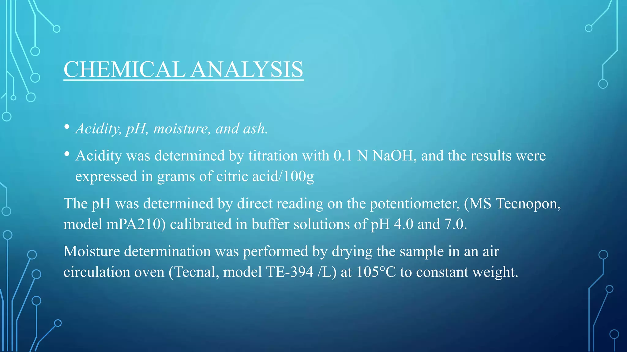 CHEMICAL ANALYSIS
• Acidity, pH, moisture, and ash.
• Acidity was determined by titration with 0.1 N NaOH, and the results were
expressed in grams of citric acid/100g
The pH was determined by direct reading on the potentiometer, (MS Tecnopon,
model mPA210) calibrated in buffer solutions of pH 4.0 and 7.0.
Moisture determination was performed by drying the sample in an air
circulation oven (Tecnal, model TE-394 /L) at 105°C to constant weight.
 