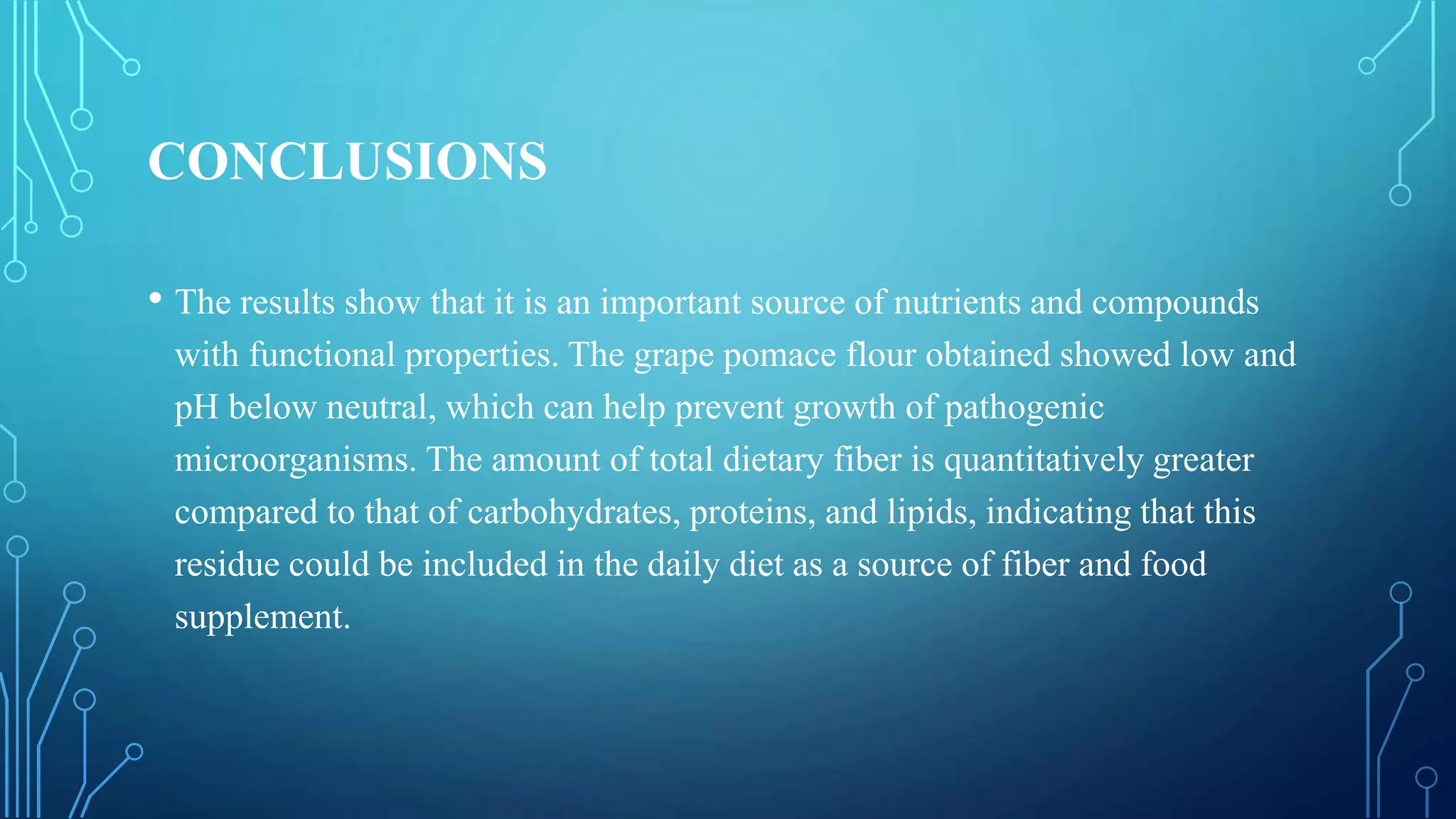 CONCLUSIONS
• The results show that it is an important source of nutrients and compounds
with functional properties. The grape pomace flour obtained showed low and
pH below neutral, which can help prevent growth of pathogenic
microorganisms. The amount of total dietary fiber is quantitatively greater
compared to that of carbohydrates, proteins, and lipids, indicating that this
residue could be included in the daily diet as a source of fiber and food
supplement.
 