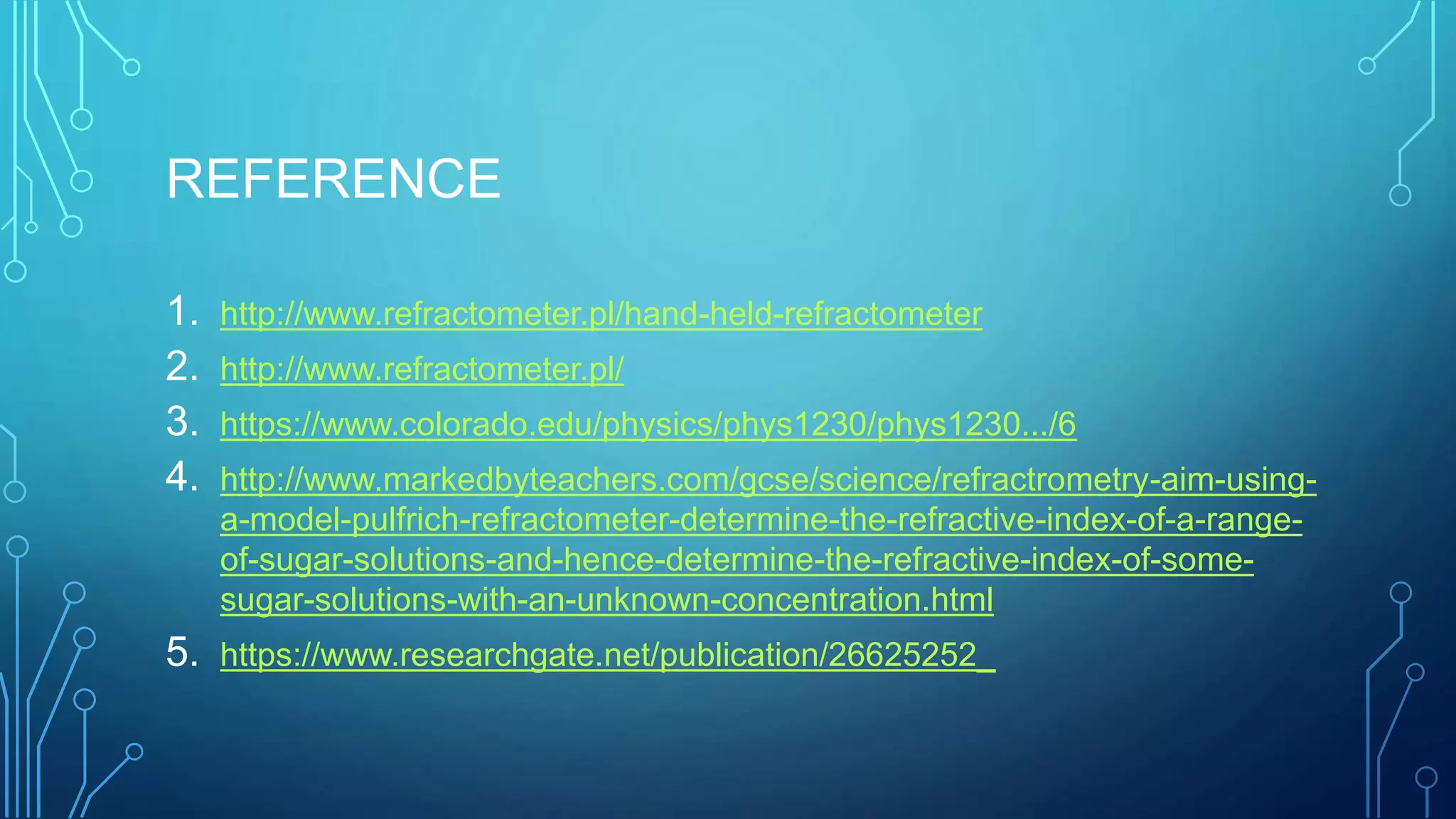 REFERENCE
1. http://www.refractometer.pl/hand-held-refractometer
2. http://www.refractometer.pl/
3. https://www.colorado.edu/physics/phys1230/phys1230.../6
4. http://www.markedbyteachers.com/gcse/science/refractrometry-aim-using-
a-model-pulfrich-refractometer-determine-the-refractive-index-of-a-range-
of-sugar-solutions-and-hence-determine-the-refractive-index-of-some-
sugar-solutions-with-an-unknown-concentration.html
5. https://www.researchgate.net/publication/26625252_
 