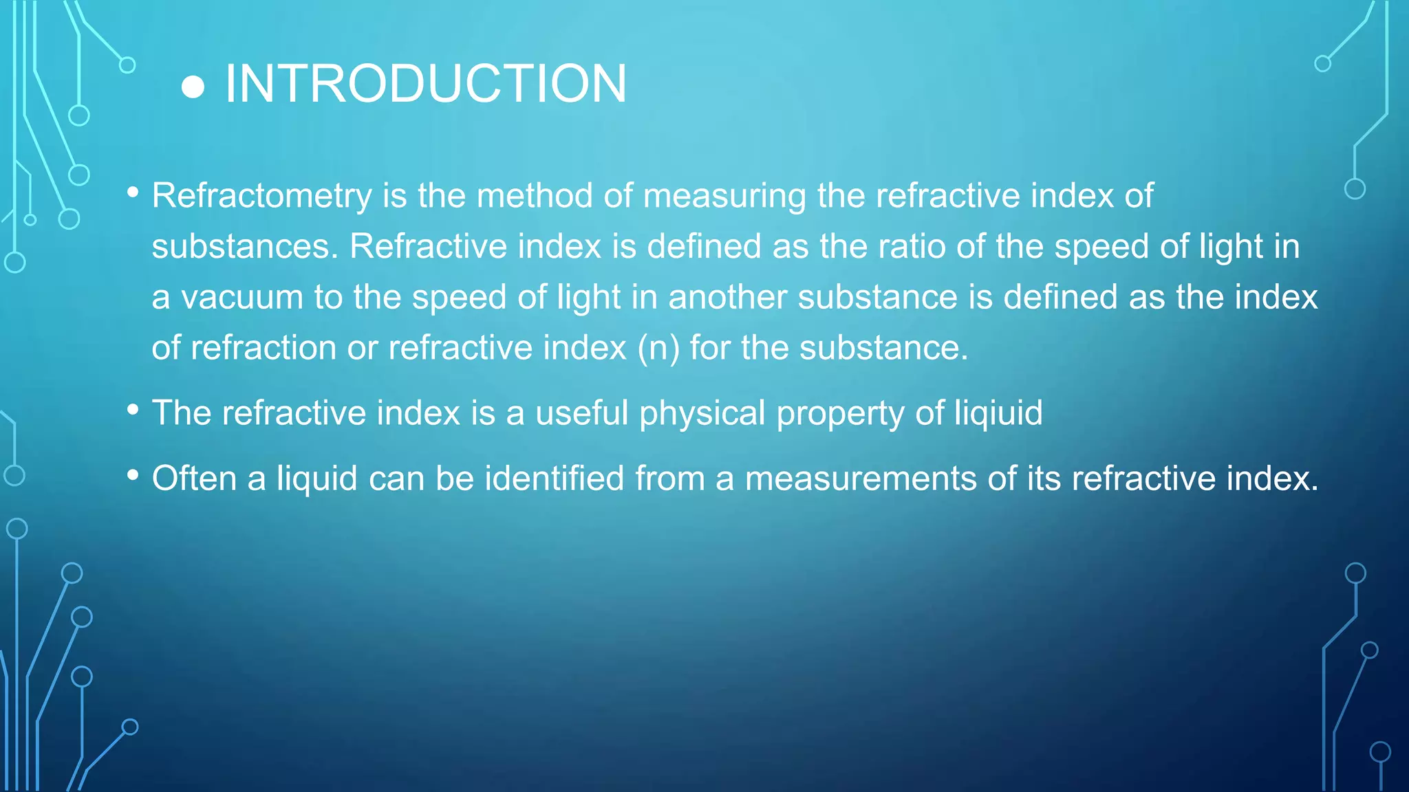 ● INTRODUCTION
• Refractometry is the method of measuring the refractive index of
substances. Refractive index is defined as the ratio of the speed of light in
a vacuum to the speed of light in another substance is defined as the index
of refraction or refractive index (n) for the substance.
• The refractive index is a useful physical property of liqiuid
• Often a liquid can be identified from a measurements of its refractive index.
 