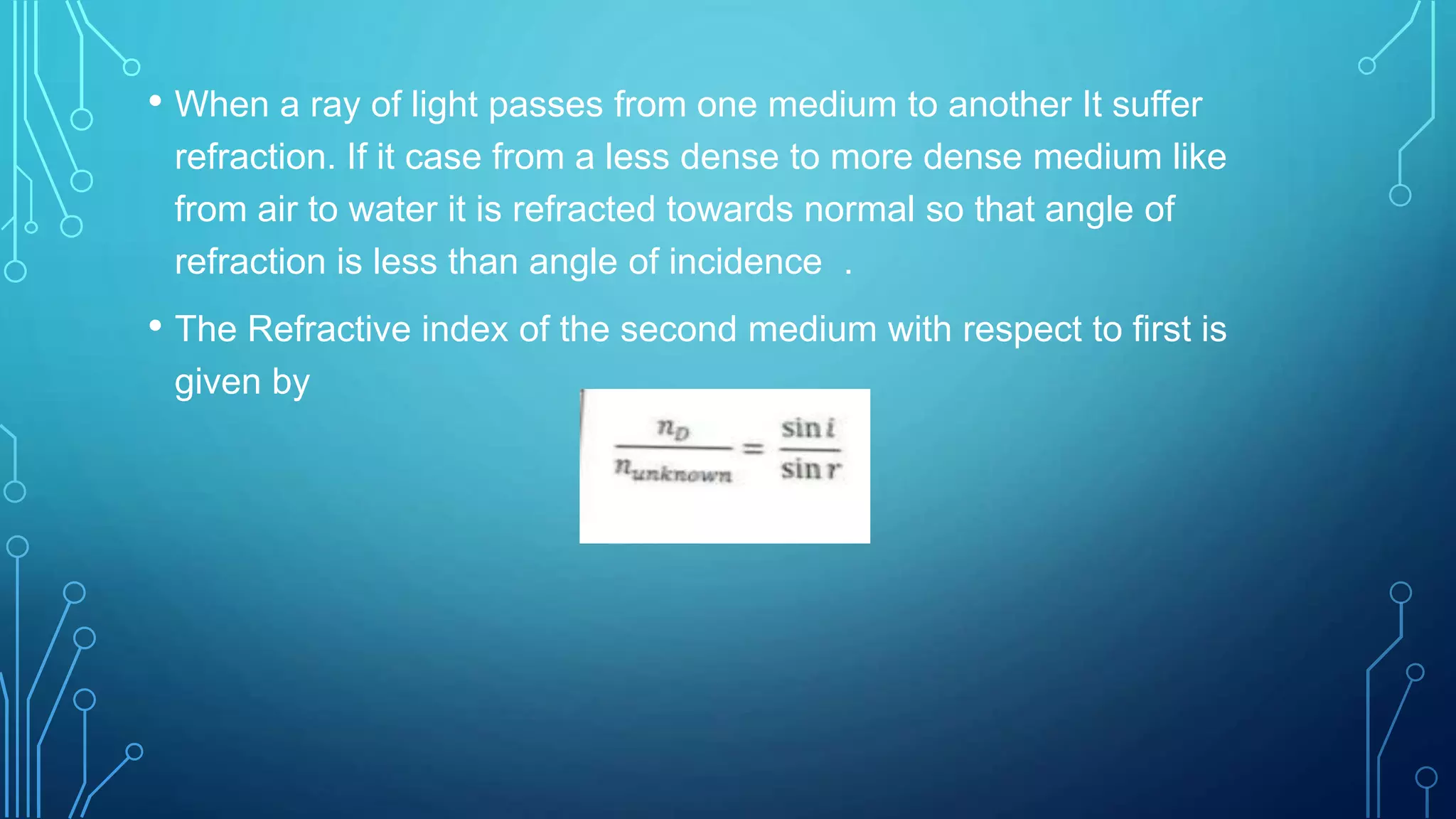 • When a ray of light passes from one medium to another It suffer
refraction. If it case from a less dense to more dense medium like
from air to water it is refracted towards normal so that angle of
refraction is less than angle of incidence .
• The Refractive index of the second medium with respect to first is
given by
 