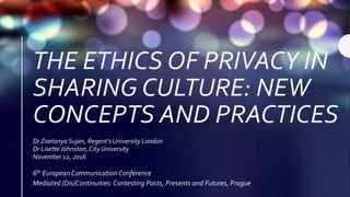 THE ETHICS OF PRIVACY IN
SHARING CULTURE: NEW
CONCEPTS AND PRACTICES
Dr Zoetanya Sujon, Regent’s University London
Dr Lisette Johnston, City University
November 12, 2016
6th European CommunicationConference
Mediated (Dis)Continuities:Contesting Pasts, Presents and Futures, Prague
 