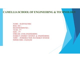 CAMELLIASCHOOL OF ENGINEERING & TECHNOLOGY
NAME :- SUJOYKUNDU
ROLL NO :-
REGISTRATION NO :-
YEAR:- 2ND
SEM :- 3RD
STREAM:- CIVILENGINEERING
SUBJECT:-ENERGY SCIENCE & ENGINEERING
TOPIC :- INTRODUCTION TO ENERGY SYSTEM
PAPER CODE:- CE(ES)302
 