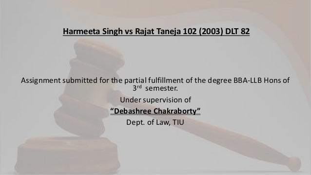 Assignment submitted for the partial fulfillment of the degree BBA-LLB Hons of
3rd semester.
Under supervision of
“Debashree Chakraborty”
Dept. of Law, TIU
Harmeeta Singh vs Rajat Taneja 102 (2003) DLT 82
 