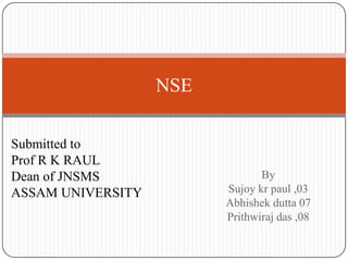 NSE

Submitted to
Prof R K RAUL
Dean of JNSMS                   By
ASSAM UNIVERSITY         Sujoy kr paul ,03
                         Abhishek dutta 07
                         Prithwiraj das ,08
 