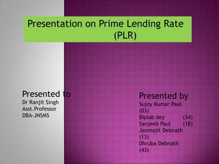 Presentation on Prime Lending Rate
                     (PLR)




Presented to              Presented by
Dr Ranjit Singh           Sujoy Kumar Paul
Asst.Professor            (03)
DBA-JNSMS                 Biplab dey       (34)
                          Sanjeeb Paul     (18)
                          Janmajit Debnath
                          (13)
                          Dhruba Debnath
                          (43)
 