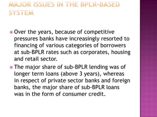  Over  the years, because of competitive
  pressures banks have increasingly resorted to
  financing of various categories of borrowers
  at sub-BPLR rates such as corporates, housing
  and retail sector.
 The major share of sub-BPLR lending was of
  longer term loans (above 3 years), whereas
  in respect of private sector banks and foreign
  banks, the major share of sub-BPLR loans
  was in the form of consumer credit.
 