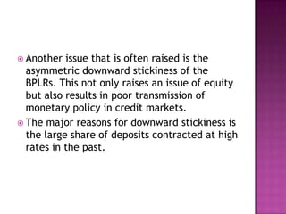  Another  issue that is often raised is the
  asymmetric downward stickiness of the
  BPLRs. This not only raises an issue of equity
  but also results in poor transmission of
  monetary policy in credit markets.
 The major reasons for downward stickiness is
  the large share of deposits contracted at high
  rates in the past.
 