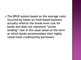  TheBPLR system based on the average costs
 incurred by banks on fund-based business
 actually reflects the break-even cost for
 banks and does not represent “prime
 lending” rate in the usual sense of the term
 at which banks accommodate their highly
 rated/most creditworthy borrowers.
 