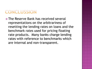  The Reserve Bank has received several
 representations on the arbitrariness of
 resetting the lending rates on loans and the
 benchmark rates used for pricing floating
 rate products. Many banks charge lending
 rates with reference to benchmarks which
 are internal and non-transparent.
 
