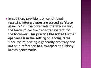  In addition, provisions on conditional
  resetting interest rates are placed as „force
  majeure’ in loan covenants thereby making
  the terms of contract non-transparent for
  the borrower. This practice has added further
  opaqueness in the setting of lending rates
  since the re-pricing is generally arbitrary and
  not with reference to a transparent publicly
  known benchmarks.
 