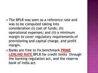  The BPLR was seen as a reference rate and
  was to be computed taking into
  consideration (i) cost of funds; (ii)
  operational expenses; and (ii) a minimum
  margin to cover regulatory requirements of
  provisioning and capital charge, and profit
  margin.
 Banks are free to fix benchmark PRIME
  LENLIND RATE BPLR for credit limits through
  the banking regulation act, and the reserve
  bank of India act
 