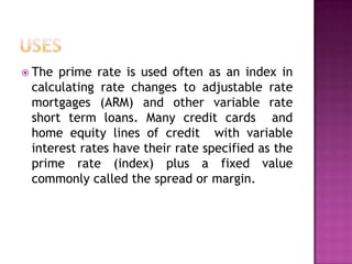  The prime rate is used often as an index in
 calculating rate changes to adjustable rate
 mortgages (ARM) and other variable rate
 short term loans. Many credit cards and
 home equity lines of credit with variable
 interest rates have their rate specified as the
 prime rate (index) plus a fixed value
 commonly called the spread or margin.
 