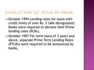  October  1994 Lending rates for loans with
  credit limits of over Rs. 2 lakh deregulated.
  Banks were required to declare their Prime
  lending rates (PLRs).
 October 1997 For term loans of 3 years and
  above, separate Prime Term Lending Rates
  (PTLRs) were required to be announced by
  banks.
 
