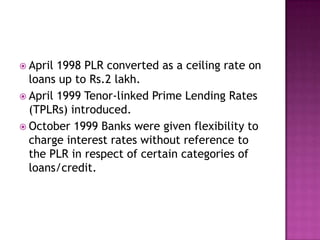  April 1998 PLR converted as a ceiling rate on
  loans up to Rs.2 lakh.
 April 1999 Tenor-linked Prime Lending Rates
  (TPLRs) introduced.
 October 1999 Banks were given flexibility to
  charge interest rates without reference to
  the PLR in respect of certain categories of
  loans/credit.
 