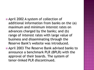  April 2002 A system of collection of
  additional information from banks on the (a)
  maximum and minimum interest rates on
  advances charged by the banks; and (b)
  range of interest rates with large value of
  business and disseminating through the
  Reserve Bank‟s website was introduced.
 April 2003 The Reserve Bank advised banks to
  announce a benchmark PLR (BPLR) with the
  approval of their boards. The system of
  tenor-linked PLR discontinued.
 