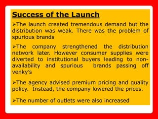 Success of the Launch
The launch created tremendous demand but the
distribution was weak. There was the problem of
spurious brands
The company strengthened the distribution
network later. However consumer supplies were
diverted to institutional buyers leading to non-
availability and spurious    brands passing off
venky’s

The agency advised premium pricing and quality
policy. Instead, the company lowered the prices.

The number of outlets were also increased
 
