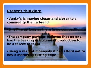 Present thinking:

Venky’s is moving closer and closer to a
commodity than a brand.

It is fine as long as there is no competition.

The company perhaps believes that no one
has the backing or volume of production to
be a threat to them

Being a market monopoly it can afford not to
hav a marketng cutting edge
 