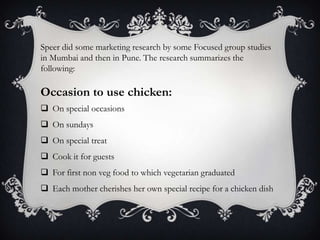Speer did some marketing research by some Focused group studies
in Mumbai and then in Pune. The research summarizes the
following:

Occasion to use chicken:
 On special occasions
 On sundays
 On special treat
 Cook it for guests
 For first non veg food to which vegetarian graduated
 Each mother cherishes her own special recipe for a chicken dish
 