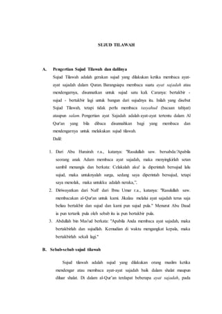 SUJUD TILAWAH
A. Pengertian Sujud Tilawah dan dalilnya
Sujud Tilawah adalah gerakan sujud yang dilakukan ketika membaca ayat-
ayat sajadah dalam Quran. Barangsiapa membaca suatu ayat sajadah atau
mendengarnya, disunnatkan untuk sujud satu kali. Caranya: bertakbir -
sujud - bertakbir lagi untuk bangun dari sujudnya itu. Inilah yang disebut
Sujud Tilawah, tetapi tidak perlu membaca tasyahud (bacaan tahiyat)
ataupun salam. Pengertian ayat Sajadah adalah ayat-ayat tertentu dalam Al
Qur'an yang bila dibaca disunnahkan bagi yang membaca dan
mendengarnya untuk melakukan sujud tilawah.
Dalil:
1. Dari Abu Hurairah r.a., katanya: "Rasulullah saw. bersabda:'Apabila
seorang anak Adam membaca ayat sajadah, maka menyingkirlah setan
sambil menangis dan berkata: Celakalah aku! ia diperintah bersujud lalu
sujud, maka untuknyalah surga, sedang saya diperintah bersujud, tetapi
saya menolak, maka untukku adalah neraka,”.
2. Diriwayatkan dari Nafi' dari Ibnu Umar r.a., katanya: "Rasulullah saw.
membacakan al-Qur'an untuk kami. Jikalau melalui ayat sajadah terus saja
beliau bertakbir dan sujud dan kami pun sujud pula." Menurut Abu Daud
ia pun tertarik pula oleh sebab itu ia pun bertakbir pula.
3. Abdullah bin Mas'ud berkata: "Apabila Anda membaca ayat sajadah, maka
bertakbirlah dan sujudlah. Kemudian di waktu mengangkat kepala, maka
bertakbirlah sekali lagi."
B. Sebab-sebab sujud tilawah
Sujud tilawah adalah sujud yang dilakukan orang muslim ketika
mendengar atau membaca ayat-ayat sajadah baik dalam shalat maupun
diluar shalat. Di dalam al-Qur’an terdapat beberapa ayat sajadah, pada
 