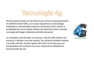 Verizon planea lanzar al mercado lo que será la cuarta generación
en telefonía móvil (4G), una nueva experiencia en tecnología
inalámbrica. Denominada Long Term Evolution (LTE), ofrece la
posibilidad de enviar desde señales de televisión hasta controlar
la energía del hogar mediante enchufes de pared.

La compañía ansia brindar su servicio a más de 100 millones de
usuarios. A demás, con este avance, los celulares también estarán
a la orden del día, siendo capaces de hacer lo mismo que una
computadora de escritorio A su vez, mejorará la calidad de la
comunicación de voz.
 