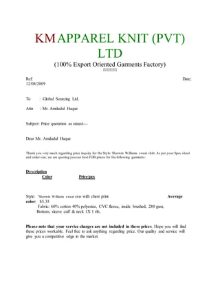 KMAPPAREL KNIT (PVT)
LTD
(100% Export Oriented Garments Factory)
[[[[[[[[[[[[[
Ref: Date:
12/08/2009
To : Global Sourcing Ltd.
Attn : Mr. Amdadul Haque
Subject: Price quotation as stated---
Dear Mr. Amdadul Haque
Thank you very much regarding price inquiry for the Style: Sherwin Williams sweat shirt. As per your Spec sheet
and order size, we are quoting you our best FOB prices for the following garments:
Description
Color Price/pcs
Style: 'Sherwin Williams sweat shirt with chest print Average
color: $5.35
Fabric: 60% cotton 40% polyester, CVC fleece, inside brushed, 280 gsm,
Bottom, sleeve cuff & neck 1X 1 rib,
Please note that your service charges are not included in these prices. Hope you will find
these prices workable. Feel free to ask anything regarding price. Our quality and service will
give you a competitive edge in the market.
 