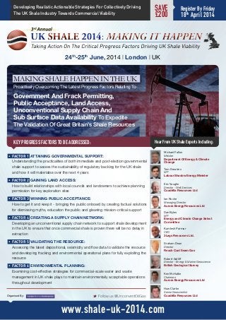 KEY PROGRESS FACTORS TO BE ADDRESSED:
24th
-25th
June, 2014 | London | UK
Hear From UK Shale Experts Including:
M Follow us @UnconventOilGasOrganised By:
www.shale-uk-2014.com
Kamlesh Parmar
CEO
3Legs Resources Ltd.
Dan Byles
MP
Energy and Climate Change Select
Committee
Michael Fallon
Minister
Department Of Energy & Climate
Change
Eric Vaughn
Director - Well Services
Cuadrilla Resources Ltd
Graham Dean
Director
Reach Coal Seam Gas
Huw Clarke
Senior Geoscientist
Cuadrilla Resources Ltd
Ian Roche
Managing Director
Aurora Energy Resources Ltd
Ken McHattie
Chairman
Aurora Energy Resources Ltd
•	FACTOR 1  ATTAINING GOVERNMENTAL SUPPORT:
Understanding the practicalities of both immediate and post-election governmental
shale support to assess the sustainability of regulatory backing for the UK shale
and how it will materialise over the next 4 years
•	FACTOR 2  GAINING LAND ACCESS:
How to build relationships with local councils and landowners to achieve planning
permission for key exploration sites
•	FACTOR 3  WINNING PUBLIC ACCEPTANCE:
How to get it and keep it - bringing the public onboard by creating factual solutions
for dismissing myths, education the public and gleaning mission-critical support
•	FACTOR 4  CREATING A SUPPLY CHAIN NETWORK:
Developing an unconventional supply chain network to support shale development
in the UK to ensure that once commercial shale is proven there will be no delay in
extraction
•	FACTOR 5  VALIDATING THE RESOURCE:
Assessing the latest depositional, seismicity and flow data to validate the resource
and developing fracking and environmental operational plans for fully exploiting the
resource
•	FACTOR 6  ENVIRONMENTAL PLANNING:
Examining cost-effective strategies for commercial-scale water and waste
management in UK shale plays to maintain environmentally acceptable operations
throughout development
Tom Greatrex
MP
Labour Shadow Energy Minister
SAVE
£200
Register By Friday
18th
April 2014
MAKING SHALE HAPPEN IN THE UK
Proactively Overcoming The Latest Progress Factors Relating To
Government And Frack Permitting,
Public Acceptance, Land Access,
Unconventional Supply Chain And
Sub Surface Data Availability To Expedite
The Validation Of Great Britain’s Shale Resources
Robert Gatliff
Director - Energy & Marine Geoscience
British Geological Survey
Developing Realistic Actionable Strategies For Collectively Driving
The UK Shale Industry Towards Commercial Viability
 