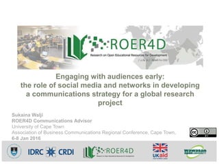 Sukaina Walji
ROER4D Communications Advisor
University of Cape Town
Association of Business Communications Regional Conference, Cape Town,
6-8 Jan 2016
Engaging with audiences early:
the role of social media and networks in developing
a communications strategy for a global research
project
 