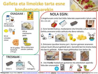 NOLA EGIN:
1.Angeluzuzen ontzi bat bildu laberako paperarekin (plum cake
21 x 11 cm)
2. Esne kondentsatua, maskarpone eta limoizko zukua irabiatu.
Gehitu ananaren erdia zatituta eta dena nahastu.
3. Ontziaren ipurdian krema jarri. Horren gainean ananaren
zukuan busti dituzun gailetak ipini. Gainetik berriro krema bota
eta berriz galletak . Azken kapa galletazkoa izan behar da.
4. Utzi 4 ordu hozkailuan gutxienez eta ateratzean apaindu
falta den ananarekin.
Ontzi 1
Piktogramak: Sergio Palao Jatorria: http://catedu.es/arasaac/ Licencia:CC (BY-NC) Jatorria : https://www.nestlecocina.es/ Euskarazko egokitzapena:Miren larrea
OSAGAIAK :
TRESNkAK :
50 ml
Limoizko
zukua
zukugailua irabiagailu
200 gr esne
kondentsatua
400 gr
mascarpone
gazta
250 g anana bere
zukuan (zatituta)
30-32 gaileta
karratuak
(175 gr)
 