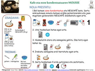 NOLA PRESTATU:
TRESNAK:
goilara Bol bat
mikrouhinean
sartzeko
aproposa
OSAGAIAK:
1.Bol batean esne kondentsatua eta NESCAFÉ bota. Sartu
mikrouhinean minutu batean erdiko potentziarekin eta joan
mugitzen goilararekin NESCAFÉ disolbatuta egon arte.
2. Utzi hozkailuan hotza egon arte.
3. Hozkailutik atera eta esnegaina gehitu. Oso hotz egon
behar du.
4. Irabiatu esnegaina erdi harrotuta egon arte.
5. Sartu hozkailuan 4 ordu gutxienez eta zerbitzatu.
Piktogramak: Sergio Palao Jatorria: http://catedu.es/arasaac/ Licencia:CC (BY-NC) Jatorria: www.nestlecocina.es Euskarazko egokitzapena: Miren Larrea
200 ml de
nata para
montar
irabiagailua
200 gr esne
kondentsatua
(lata txikia)
koilarakada 1
NESCAFÉ (15 g)
 
