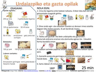 OSAGAIAK: NOLA EGIN:
Piktogramak: Sergio Palao Jatorria: http://catedu.es/arasaac/ Licencia:CC (BY-NC) Egilea: divinacocina.hola.com Euskarazko egokitzapena:Miren Larrea
Opilak egiteko:
250 gr irina 3 goilarakada legamia
125 gr gazta-krema 50 ml esne
50 ml olio arrautzaren gatz pixka bat
zuringoa
Betetzeko:
100 gr york 100 gr gazta birrindua
Labean sartzeko:
Arrautzaren gorringoa esne goilarakada 1
Sesamo haziak
1. Irina eta legamia ontzi batean nahastu. Erdian leku bat utzi eta
gainontzeko osagaiak gehitu.
2. Orea ondo egin eta eskuetan itsasten ez denean irinez estalita
dagoen leku batera pasatu. 8 zati berdinak moztu.
3. Talotu zati guztiak eta bete urdaizpiko eta gaztarekin.
Muturrak erdiraino eraman eta atximurka eginez itxi. Eskuekin
forma borobila eman.
4. Labean sartzeko paperaz estalita dagoen erretilu batean opilak
ipini.
5. Gainetik esnea eta gorringoa pintzelarekin eman eta sesamo
haziak bota.
6. Sartu labean 25 minututan 180 º C tan.
180º 25 min
 