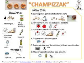 OSAGAIAK:
NOLA EGIN:
1. Barrengorriak garbitu eta txortenak atera.
2. Tomatearekin bete eta gatz pixka bat bota
3. Gainetik mozzarella eta oregano ipini.
4. Tupperware itxi batean gorde.
5. Sartu mikrouhinean 3 minututan gehienezko potentzian.
min
6. Platerera pasatzean olioa bota gainetik.
25 gr
tomate
birrindua
Mozzarella
brirrindua
olioa
oregano
gatza
4 barrengorri
Piktogramak: Sergio Palao Jatorria: http://catedu.es/arasaac/ Licencia:CC (BY-NC) Jatorria: TikTakChef Euskarazko egokitzapena:Miren Larrea
TRESNAK:
Taper bat ganibeta bat
 